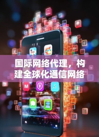 国际网络代理，构建全球化通信网络的核心技术