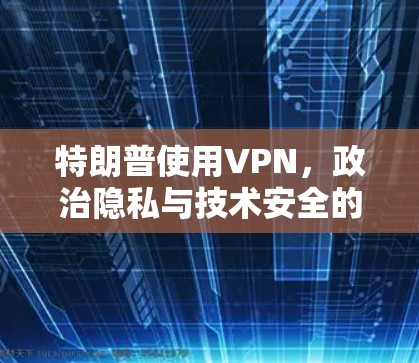 特朗普使用VPN,政治隐私与技术安全的结合点 特朗普使用VPN,政治隐私与技术安全的结合点