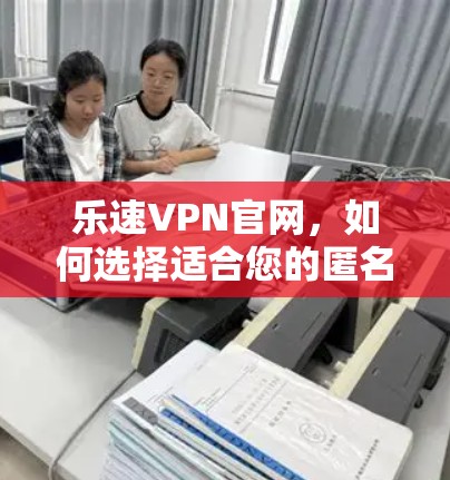 乐速VPN官网,如何选择适合您的匿名上网工具 乐速VPN官网,如何选择适合您的匿名上网工具