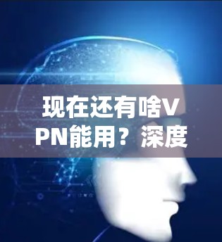 现在还有啥VPN能用?深度解析未来通信技术 现在还有啥VPN能用?深度解析未来通信技术