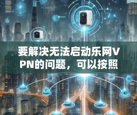 要解决无法启动乐网VPN的问题,可以按照以下步骤进行排查和解决 要解决无法启动乐网VPN的问题,可以按照以下步骤进行排查和解决