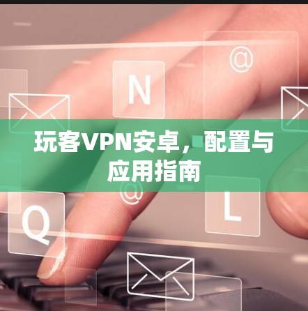 玩客VPN安卓,配置与应用指南 玩客VPN安卓,配置与应用指南