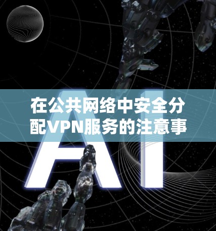 在公共网络中安全分配VPN服务的注意事项 在公共网络中安全分配VPN服务的注意事项