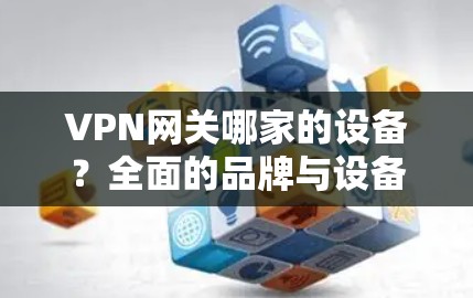 VPN网关哪家的设备?全面的品牌与设备分析 VPN网关哪家的设备?全面的品牌与设备分析