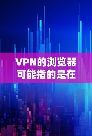 VPN的浏览器可能指的是在浏览器中使用VPN来连接网络。以下是关于使用VPN在浏览器的一些信息