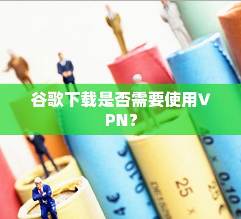 谷歌下载是否需要使用VPN? 谷歌下载是否需要使用VPN?