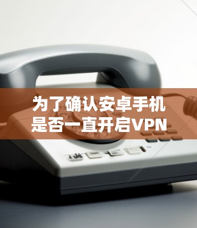 为了确认安卓手机是否一直开启VPN，并解决可能的问题，您可以按照以下步骤进行检查和修复