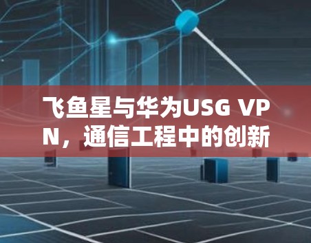 飞鱼星与华为USG VPN,通信工程中的创新与应用 飞鱼星与华为USG VPN,通信工程中的创新与应用