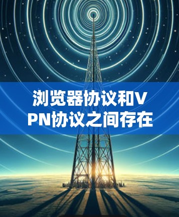 浏览器协议和VPN协议之间存在密切的关系，主要体现在以下几个方面
