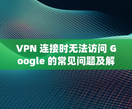 VPN 连接时无法访问 Google 的常见问题及解决方案 VPN 连接时无法访问 Google 的常见问题及解决方案