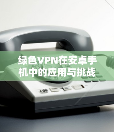 绿色VPN在安卓手机中的应用与挑战 绿色VPN在安卓手机中的应用与挑战