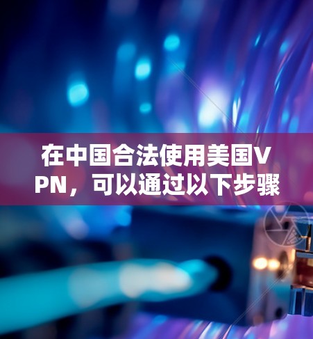 在中国合法使用美国VPN,可以通过以下步骤实现,同时确保遵守当地法律和保护隐私 在中国合法使用美国VPN,可以通过以下步骤实现,同时确保遵守当地法律和保护隐私