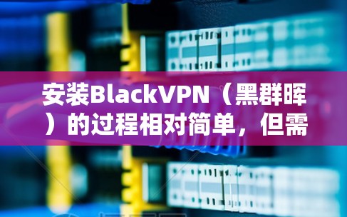 安装BlackVPN（黑群晖）的过程相对简单，但需要仔细按照步骤操作以确保成功。以下是详细的安装指南