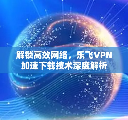 解锁高效网络,乐飞VPN加速下载技术深度解析 解锁高效网络,乐飞VPN加速下载技术深度解析
