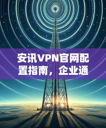 安讯VPN官网配置指南,企业通信安全的完美解决方案 安讯VPN官网配置指南,企业通信安全的完美解决方案