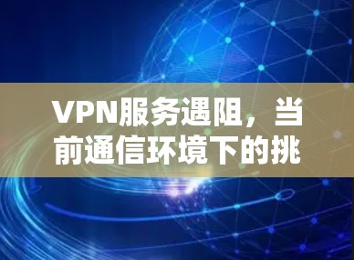 VPN服务遇阻,当前通信环境下的挑战与解决方案 VPN服务遇阻,当前通信环境下的挑战与解决方案