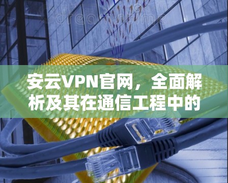 安云VPN官网，全面解析及其在通信工程中的应用
