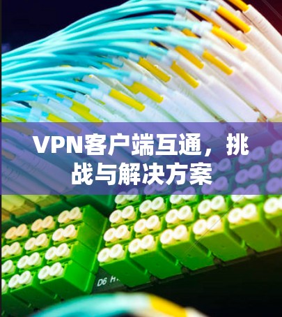 VPN客户端互通,挑战与解决方案 VPN客户端互通,挑战与解决方案