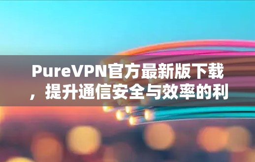 PureVPN官方最新版下载,提升通信安全与效率的利器 PureVPN官方最新版下载,提升通信安全与效率的利器