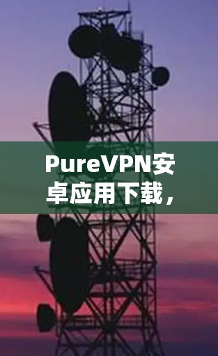 PureVPN安卓应用下载,安全通信的最佳选择 PureVPN安卓应用下载,安全通信的最佳选择