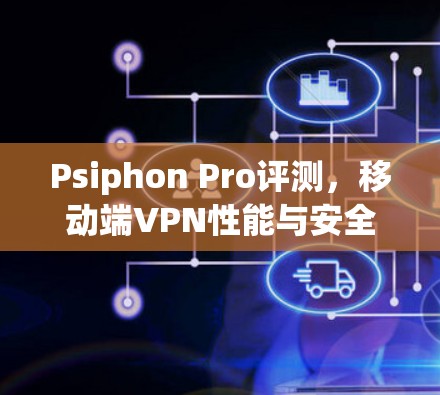 Psiphon Pro评测,移动端VPN性能与安全性深度分析 Psiphon Pro评测,移动端VPN性能与安全性深度分析