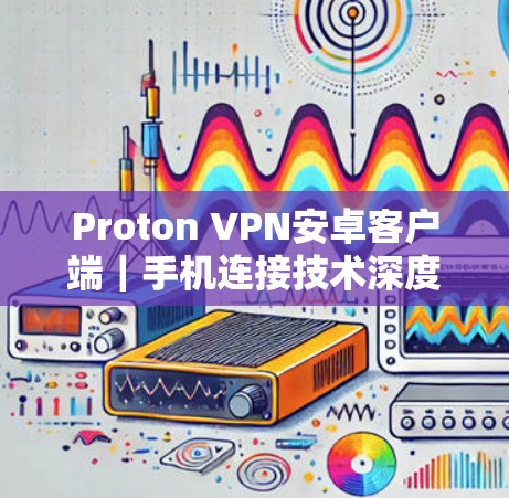Proton VPN安卓客户端｜手机连接技术深度评测