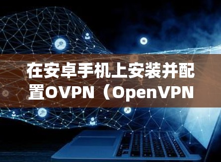 在安卓手机上安装并配置OVPN（OpenVPN）客户端以建立VPN连接，可以按照以下步骤进行