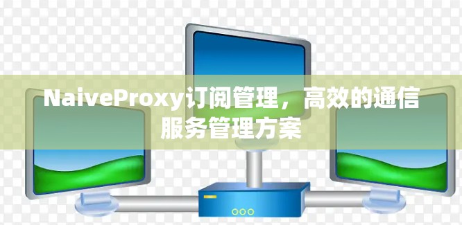 NaiveProxy订阅管理,高效的通信服务管理方案 NaiveProxy订阅管理,高效的通信服务管理方案