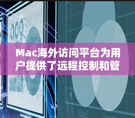 Mac海外访问平台为用户提供了远程控制和管理Mac设备的便利工具，以下是对这些平台的详细分析和总结