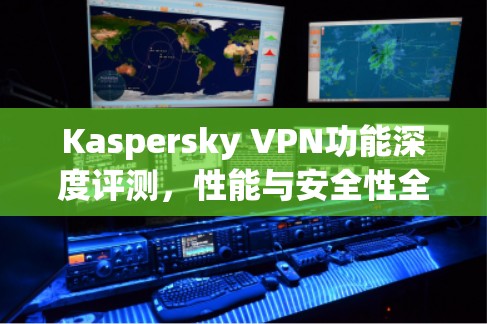 Kaspersky VPN功能深度评测，性能与安全性全解析