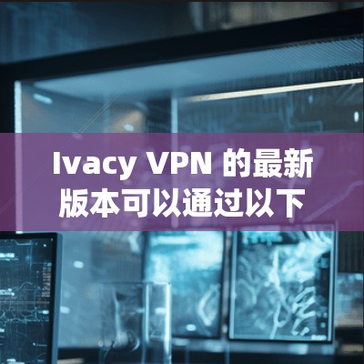 Ivacy VPN 的最新版本可以通过以下步骤下载和安装