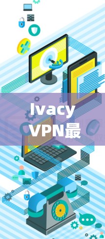 Ivacy VPN最新客户端,技术与用户体验的全面解析 Ivacy VPN最新客户端,技术与用户体验的全面解析