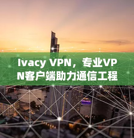 Ivacy VPN,专业VPN客户端助力通信工程 Ivacy VPN,专业VPN客户端助力通信工程