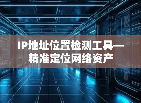 IP地址位置检测工具—精准定位网络资产