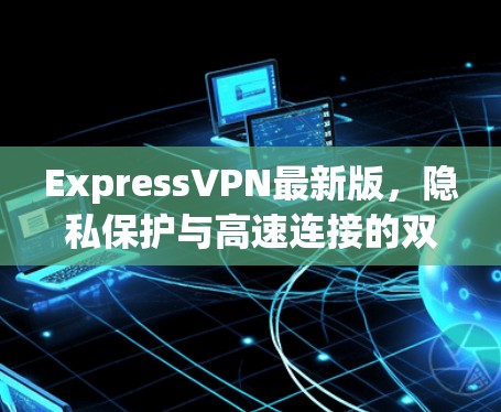 ExpressVPN最新版,隐私保护与高速连接的双重升级 ExpressVPN最新版,隐私保护与高速连接的双重升级