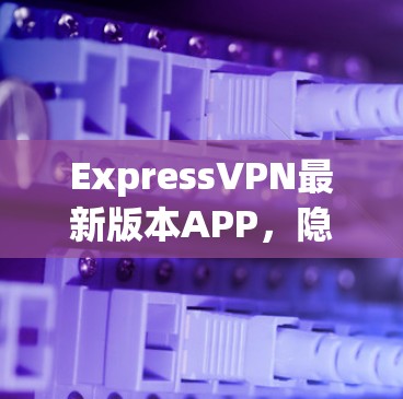 ExpressVPN最新版本APP,隐私保护与性能的双重升级 ExpressVPN最新版本APP,隐私保护与性能的双重升级