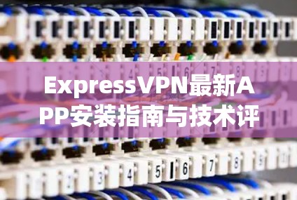 ExpressVPN最新APP安装指南与技术评测 ExpressVPN最新APP安装指南与技术评测
