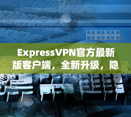 ExpressVPN官方最新版客户端，全新升级，隐私更保障