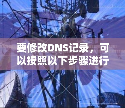要修改DNS记录,可以按照以下步骤进行操作